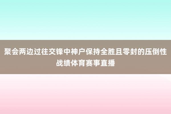 聚会两边过往交锋中神户保持全胜且零封的压倒性战绩体育赛事直播