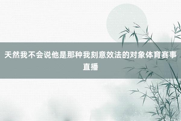天然我不会说他是那种我刻意效法的对象体育赛事直播