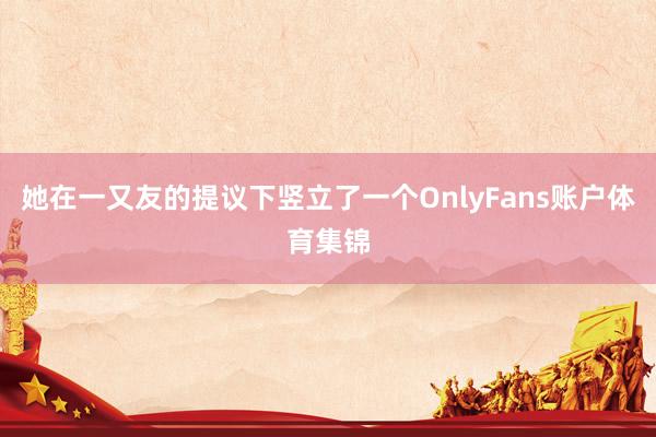 她在一又友的提议下竖立了一个OnlyFans账户体育集锦