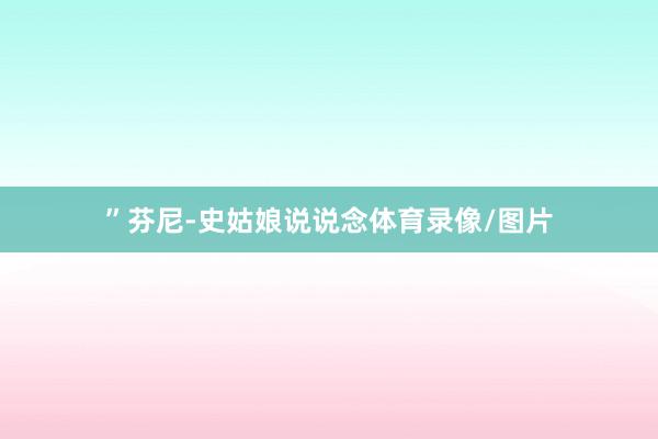 ”芬尼-史姑娘说说念体育录像/图片