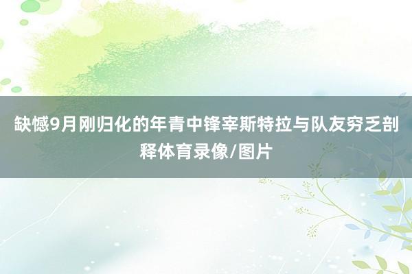 缺憾9月刚归化的年青中锋宰斯特拉与队友穷乏剖释体育录像/图片