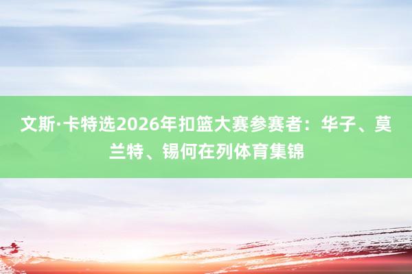 文斯·卡特选2026年扣篮大赛参赛者：华子、莫兰特、锡何在列体育集锦