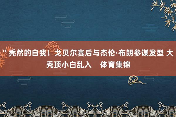 ”秃然的自我！戈贝尔赛后与杰伦·布朗参谋发型 大秃顶小白乱入    体育集锦