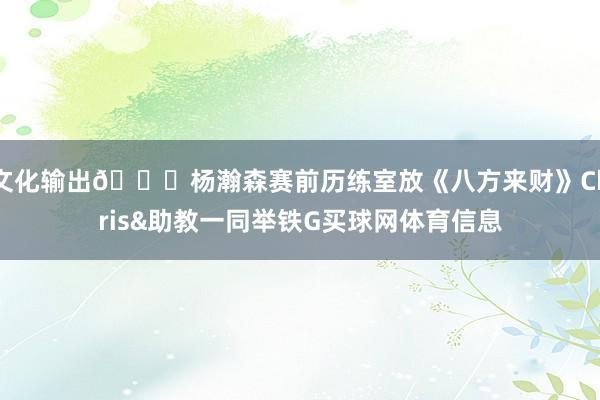 文化输出😝杨瀚森赛前历练室放《八方来财》Chris&助教一同举铁G买球网体育信息