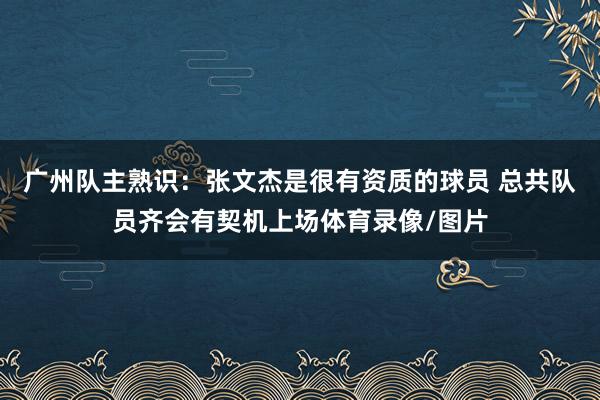广州队主熟识：张文杰是很有资质的球员 总共队员齐会有契机上场体育录像/图片