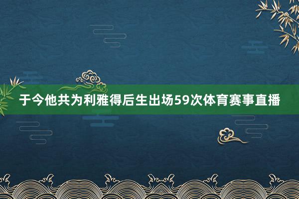 于今他共为利雅得后生出场59次体育赛事直播
