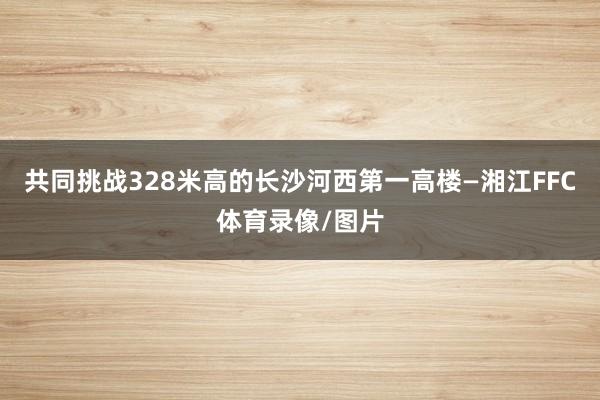 共同挑战328米高的长沙河西第一高楼—湘江FFC体育录像/图片