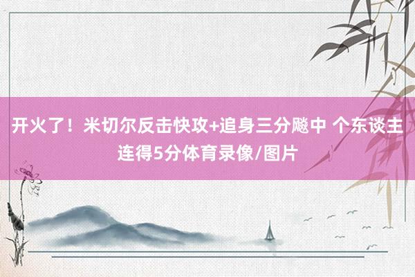 开火了！米切尔反击快攻+追身三分飚中 个东谈主连得5分体育录像/图片