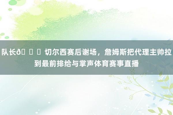 队长👍切尔西赛后谢场，詹姆斯把代理主帅拉到最前排给与掌声体育赛事直播