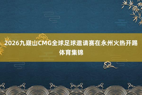 2026九嶷山CMG全球足球邀请赛在永州火热开踢体育集锦