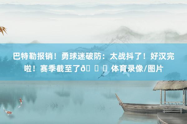 巴特勒报销！勇球迷破防：太战抖了！好汉完啦！赛季截至了💔体育录像/图片