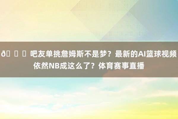 😂吧友单挑詹姆斯不是梦？最新的AI篮球视频依然NB成这么了？体育赛事直播