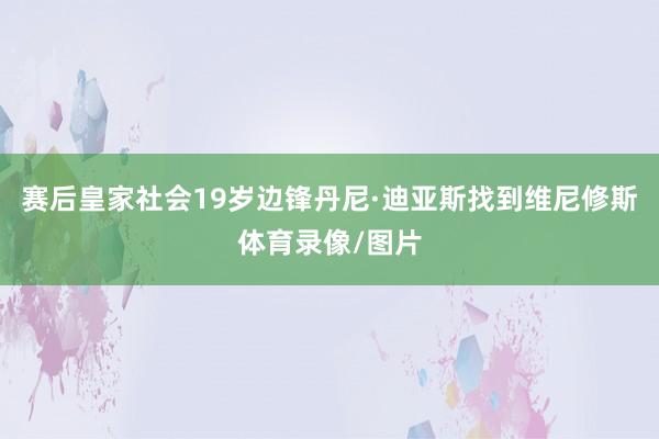 赛后皇家社会19岁边锋丹尼·迪亚斯找到维尼修斯体育录像/图片