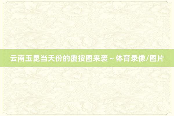 云南玉昆当天份的覆按图来袭～体育录像/图片