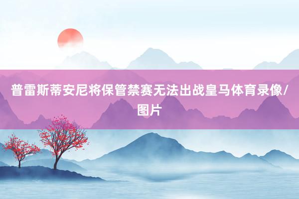 普雷斯蒂安尼将保管禁赛无法出战皇马体育录像/图片