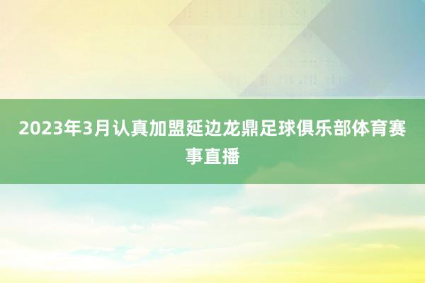 2023年3月认真加盟延边龙鼎足球俱乐部体育赛事直播