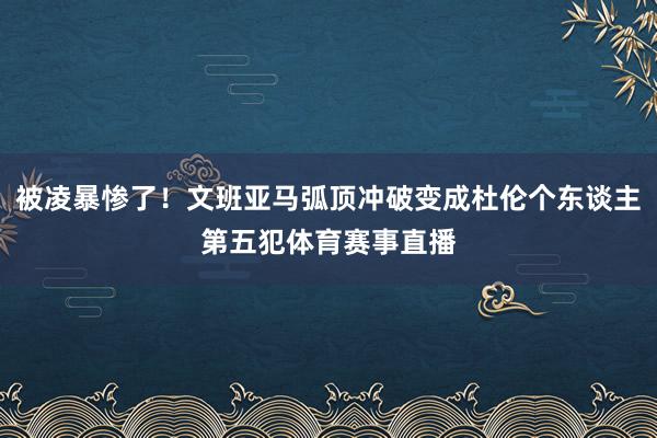 被凌暴惨了！文班亚马弧顶冲破变成杜伦个东谈主第五犯体育赛事直播