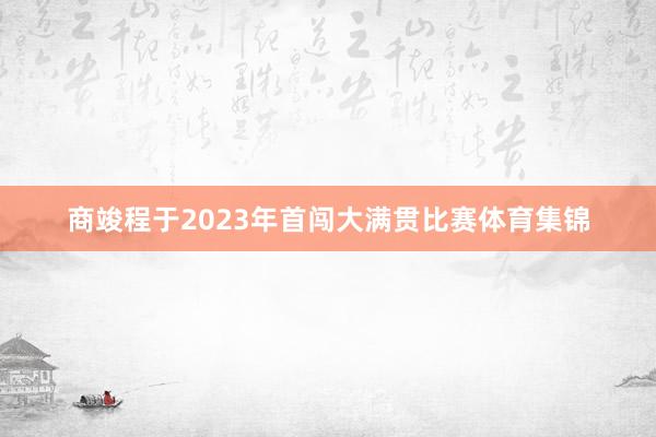 商竣程于2023年首闯大满贯比赛体育集锦