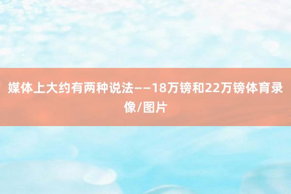 媒体上大约有两种说法——18万镑和22万镑体育录像/图片