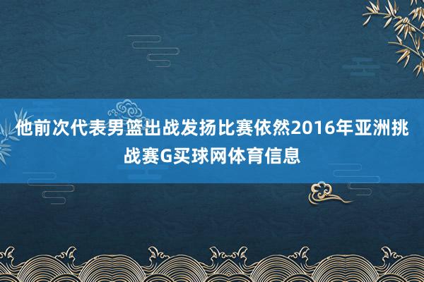 他前次代表男篮出战发扬比赛依然2016年亚洲挑战赛G买球网体育信息