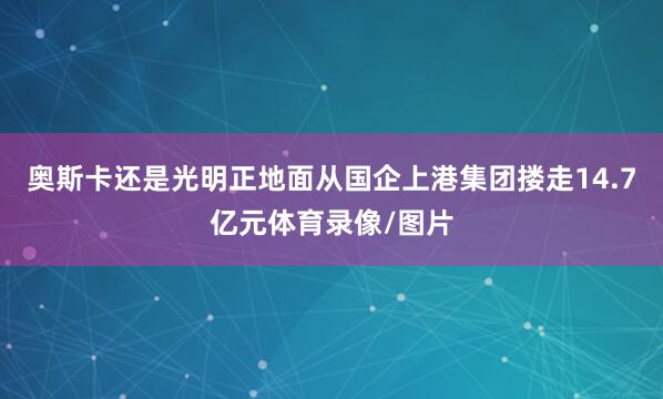 奥斯卡还是光明正地面从国企上港集团搂走14.7亿元体育录像/图片