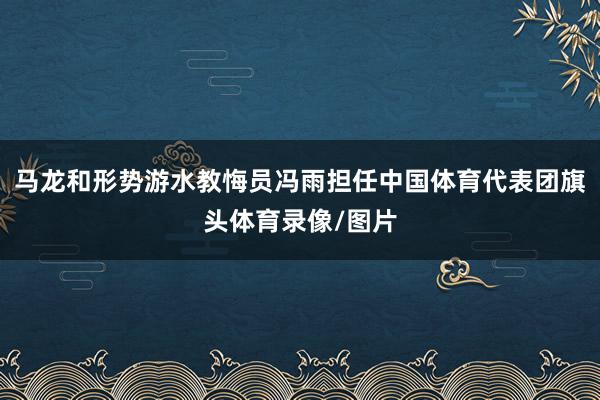 马龙和形势游水教悔员冯雨担任中国体育代表团旗头体育录像/图片