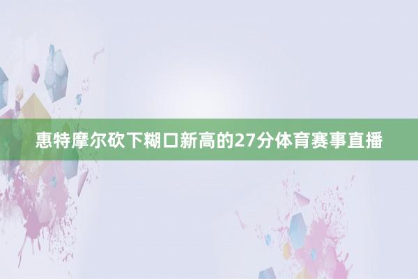 惠特摩尔砍下糊口新高的27分体育赛事直播