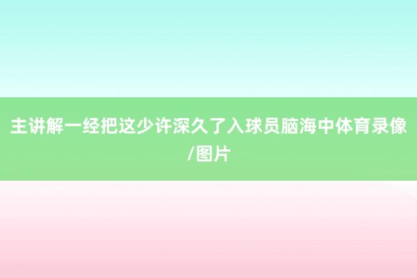 主讲解一经把这少许深久了入球员脑海中体育录像/图片