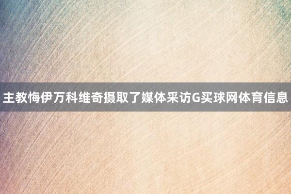 主教悔伊万科维奇摄取了媒体采访G买球网体育信息