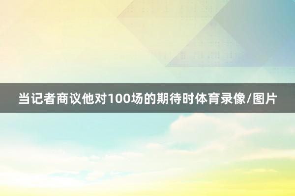 当记者商议他对100场的期待时体育录像/图片