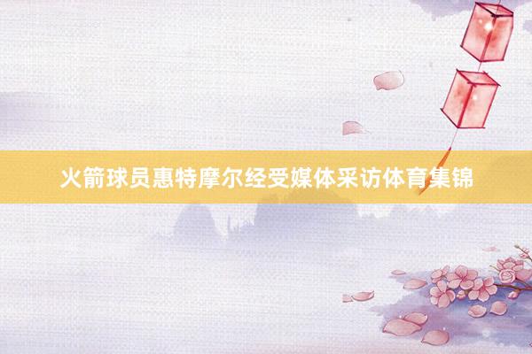 火箭球员惠特摩尔经受媒体采访体育集锦