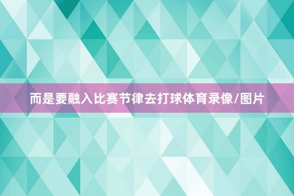 而是要融入比赛节律去打球体育录像/图片