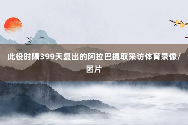 此役时隔399天复出的阿拉巴摄取采访体育录像/图片