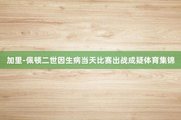 加里-佩顿二世因生病当天比赛出战成疑体育集锦