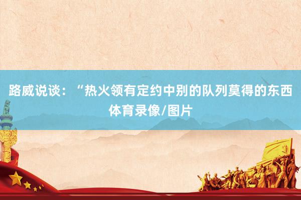 路威说谈：“热火领有定约中别的队列莫得的东西体育录像/图片