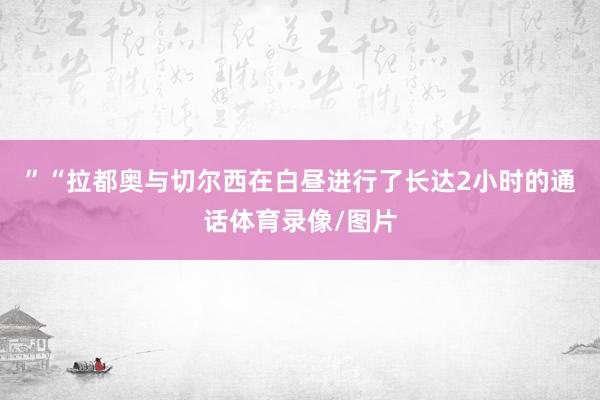 ”　　“拉都奥与切尔西在白昼进行了长达2小时的通话体育录像/图片