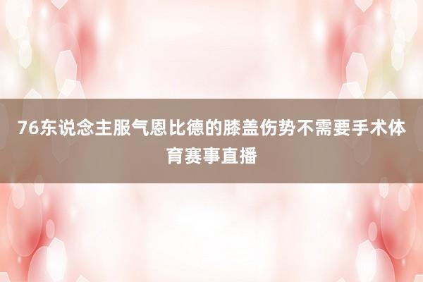 76东说念主服气恩比德的膝盖伤势不需要手术体育赛事直播