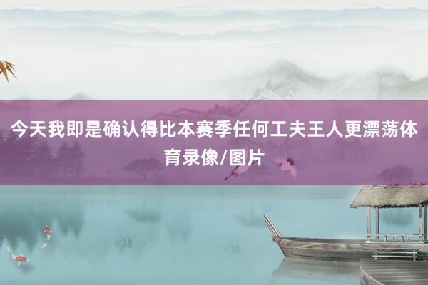 今天我即是确认得比本赛季任何工夫王人更漂荡体育录像/图片
