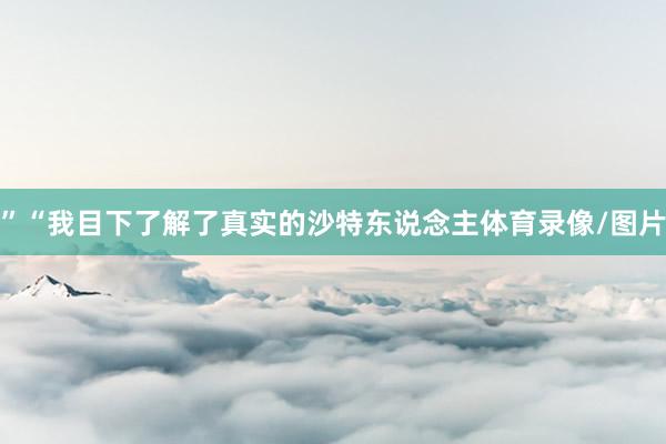 ”“我目下了解了真实的沙特东说念主体育录像/图片