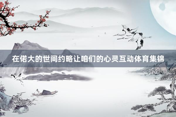 在偌大的世间约略让咱们的心灵互动体育集锦