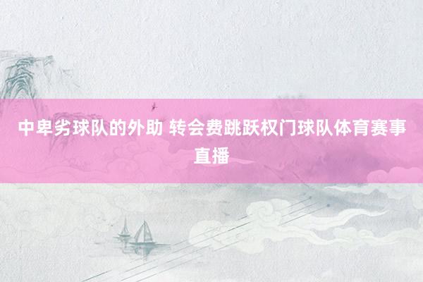 中卑劣球队的外助 转会费跳跃权门球队体育赛事直播