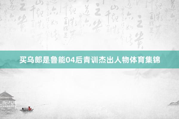买乌郎是鲁能04后青训杰出人物体育集锦