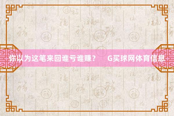 你以为这笔来回谁亏谁赚？    G买球网体育信息