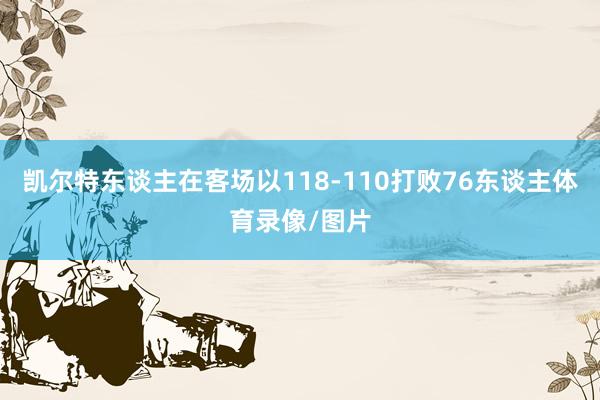 凯尔特东谈主在客场以118-110打败76东谈主体育录像/图片