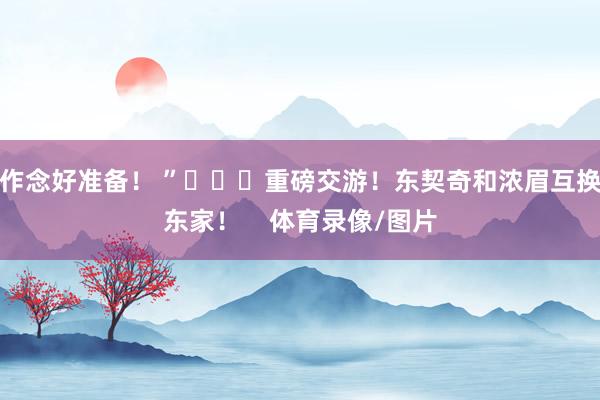 作念好准备！ ”			重磅交游！东契奇和浓眉互换东家！    体育录像/图片