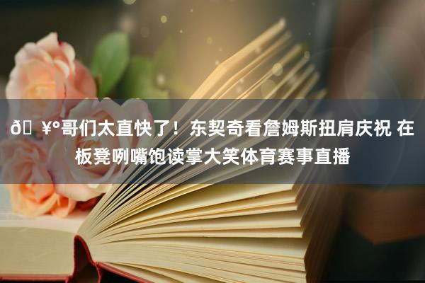 🥰哥们太直快了！东契奇看詹姆斯扭肩庆祝 在板凳咧嘴饱读掌大笑体育赛事直播