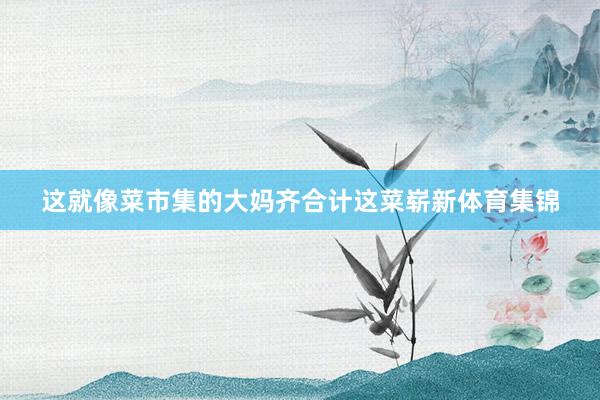 这就像菜市集的大妈齐合计这菜崭新体育集锦