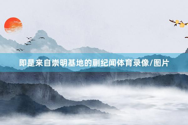 即是来自崇明基地的蒯纪闻体育录像/图片