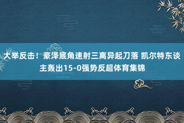 大举反击！豪泽底角速射三离异起刀落 凯尔特东谈主轰出15-0强势反超体育集锦
