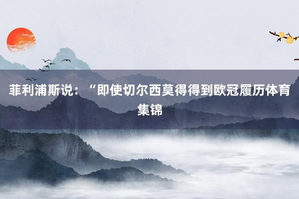 菲利浦斯说：“即使切尔西莫得得到欧冠履历体育集锦